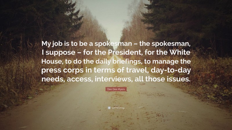 Dee Dee Myers Quote: “My job is to be a spokesman – the spokesman, I suppose – for the President, for the White House, to do the daily briefings, to manage the press corps in terms of travel, day-to-day needs, access, interviews, all those issues.”