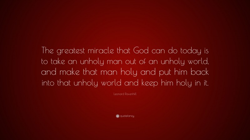 Leonard Ravenhill Quote: “The greatest miracle that God can do today is to take an unholy man out of an unholy world, and make that man holy and put him back into that unholy world and keep him holy in it.”