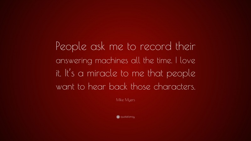 Mike Myers Quote: “People ask me to record their answering machines all the time. I love it. It’s a miracle to me that people want to hear back those characters.”