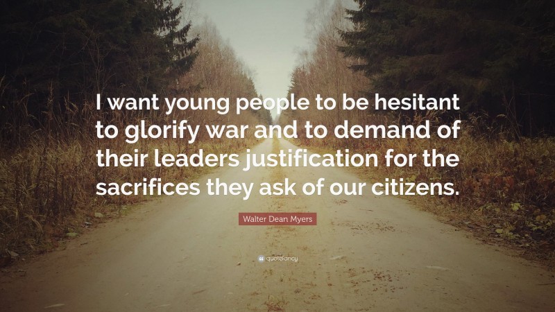 Walter Dean Myers Quote: “I want young people to be hesitant to glorify war and to demand of their leaders justification for the sacrifices they ask of our citizens.”