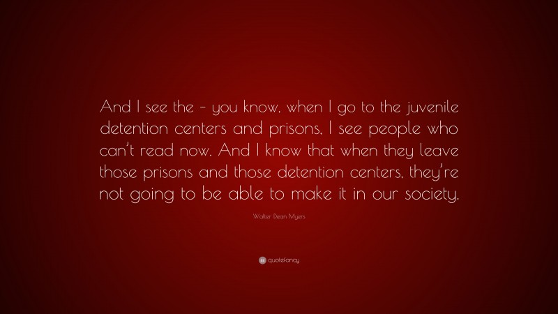 Walter Dean Myers Quote: “And I see the – you know, when I go to the juvenile detention centers and prisons, I see people who can’t read now. And I know that when they leave those prisons and those detention centers, they’re not going to be able to make it in our society.”