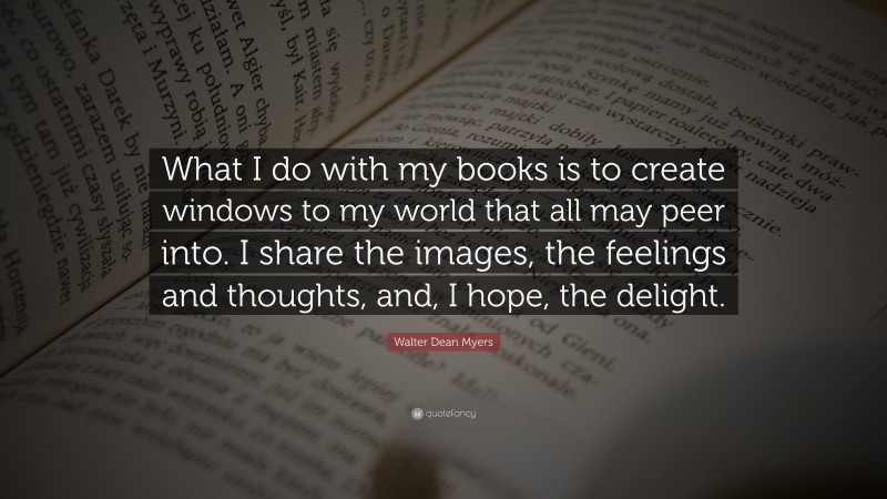 Walter Dean Myers Quote: “What I do with my books is to create windows to my world that all may peer into. I share the images, the feelings and thoughts, and, I hope, the delight.”