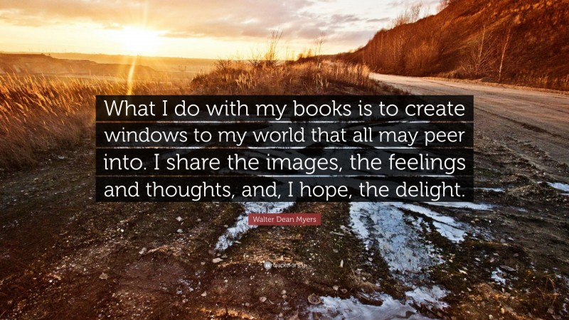 Walter Dean Myers Quote: “What I do with my books is to create windows to my world that all may peer into. I share the images, the feelings and thoughts, and, I hope, the delight.”