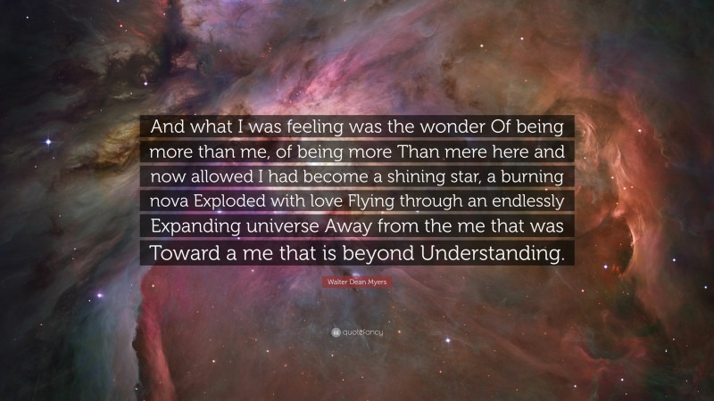 Walter Dean Myers Quote: “And what I was feeling was the wonder Of being more than me, of being more Than mere here and now allowed I had become a shining star, a burning nova Exploded with love Flying through an endlessly Expanding universe Away from the me that was Toward a me that is beyond Understanding.”