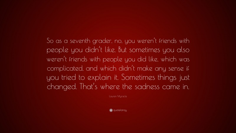 Lauren Myracle Quote: “So as a seventh grader, no, you weren’t friends with people you didn’t like. But sometimes you also weren’t friends with people you did like, which was complicated, and which didn’t make any sense if you tried to explain it. Sometimes things just changed. That’s where the sadness came in.”