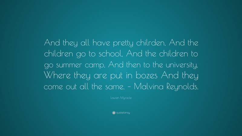 Lauren Myracle Quote: “And they all have pretty chilrden, And the children go to school, And the children to go summer camp, And then to the university, Where they are put in bozes And they come out all the same. – Malvina Reynolds.”