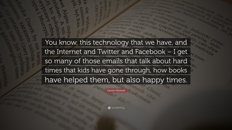 Lauren Myracle Quote: “You know, this technology that we have, and the Internet and Twitter and Facebook – I get so many of those emails that talk about hard times that kids have gone through, how books have helped them, but also happy times.”