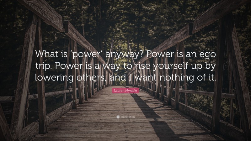 Lauren Myracle Quote: “What is ‘power’ anyway? Power is an ego trip. Power is a way to rise yourself up by lowering others, and I want nothing of it.”