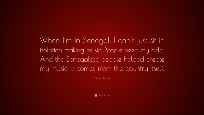 Youssou N'Dour Quote: “When I’m in Senegal, I can’t just sit in isolation making music. People need my help. And the Senegalese people helped create my music. It comes from the country itself.”
