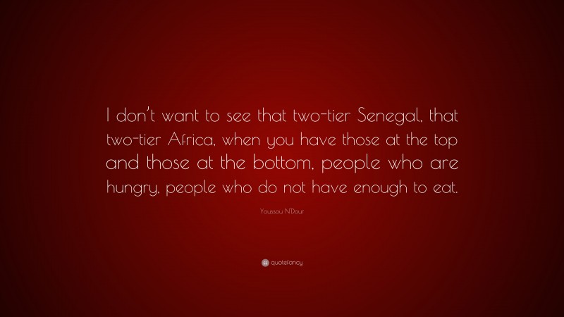 Youssou N'Dour Quote: “I don’t want to see that two-tier Senegal, that two-tier Africa, when you have those at the top and those at the bottom, people who are hungry, people who do not have enough to eat.”