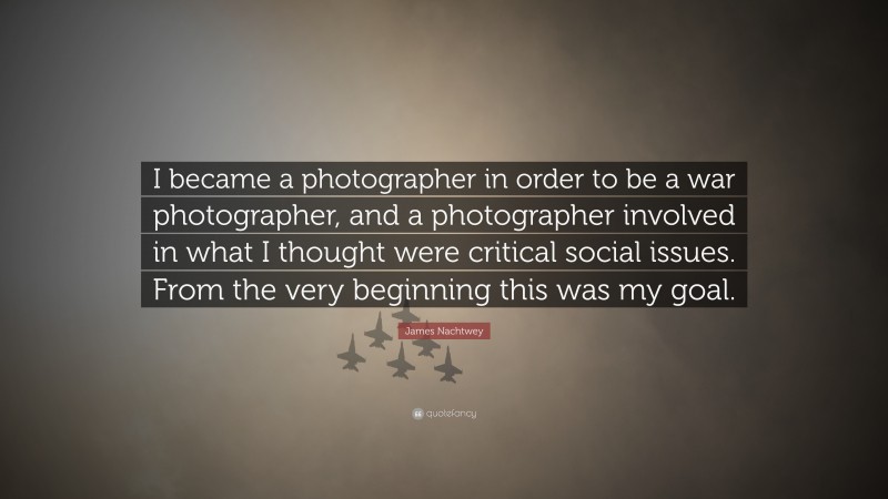 James Nachtwey Quote: “I became a photographer in order to be a war photographer, and a photographer involved in what I thought were critical social issues. From the very beginning this was my goal.”