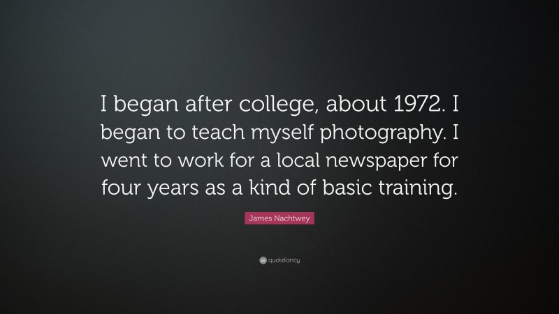 James Nachtwey Quote: “I began after college, about 1972. I began to teach myself photography. I went to work for a local newspaper for four years as a kind of basic training.”