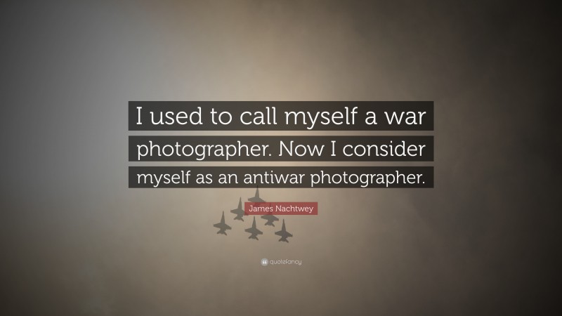 James Nachtwey Quote: “I used to call myself a war photographer. Now I consider myself as an antiwar photographer.”