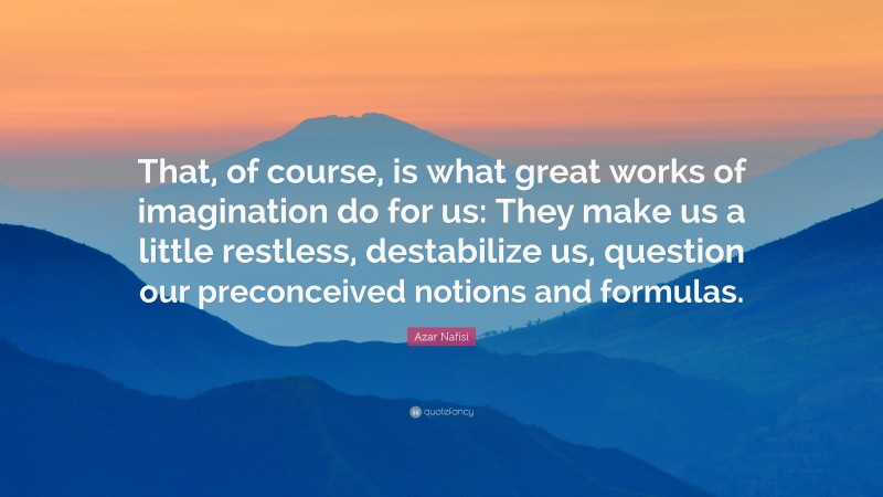 Azar Nafisi Quote: “That, of course, is what great works of imagination do for us: They make us a little restless, destabilize us, question our preconceived notions and formulas.”