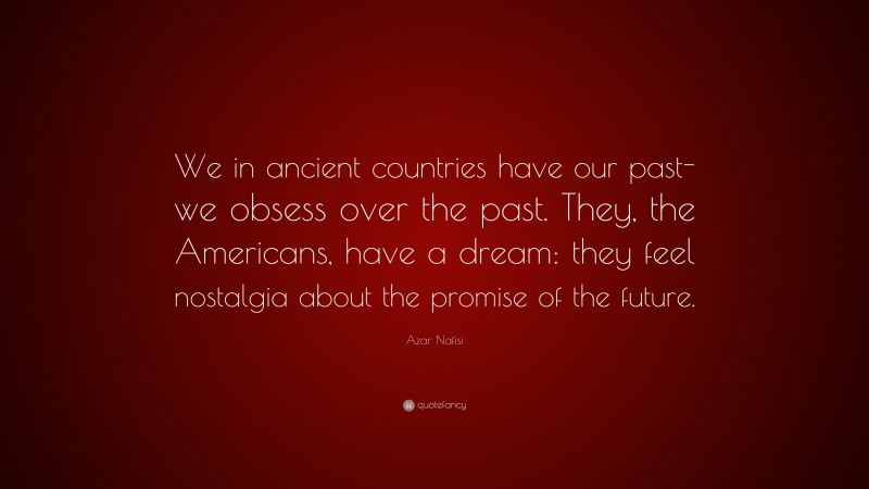 Azar Nafisi Quote: “We in ancient countries have our past- we obsess over the past. They, the Americans, have a dream: they feel nostalgia about the promise of the future.”