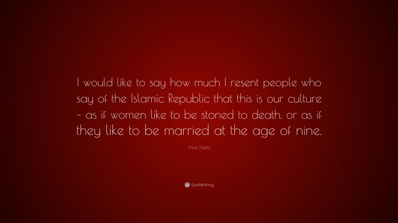 Azar Nafisi Quote: “I would like to say how much I resent people who say of the Islamic Republic that this is our culture – as if women like to be stoned to death, or as if they like to be married at the age of nine.”