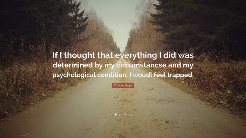 Thomas Nagel Quote: “If I thought that everything I did was determined by my circumstancse and my psychological condition, I woudl feel trapped.”