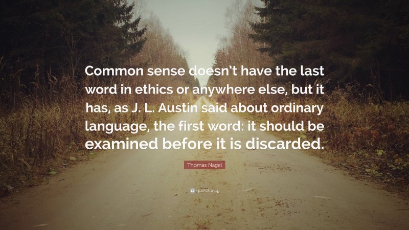 Thomas Nagel Quote: “Common sense doesn’t have the last word in ethics or anywhere else, but it has, as J. L. Austin said about ordinary language, the first word: it should be examined before it is discarded.”