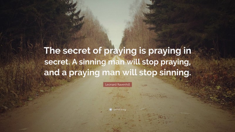 Leonard Ravenhill Quote: “The secret of praying is praying in secret. A sinning man will stop praying, and a praying man will stop sinning.”