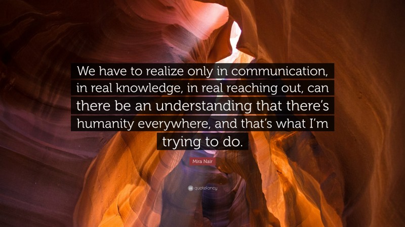 Mira Nair Quote: “We have to realize only in communication, in real knowledge, in real reaching out, can there be an understanding that there’s humanity everywhere, and that’s what I’m trying to do.”