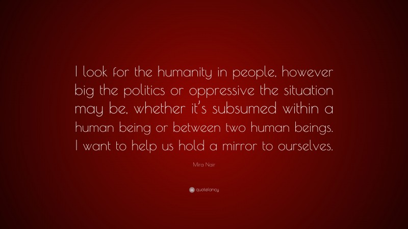 Mira Nair Quote: “I look for the humanity in people, however big the politics or oppressive the situation may be, whether it’s subsumed within a human being or between two human beings. I want to help us hold a mirror to ourselves.”