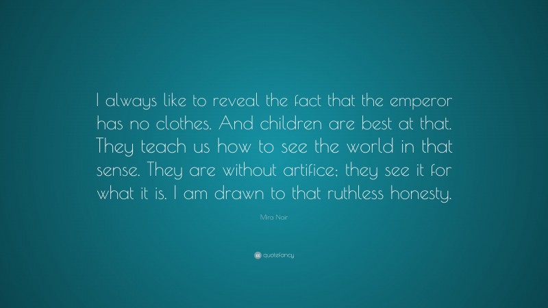 Mira Nair Quote: “I always like to reveal the fact that the emperor has no clothes. And children are best at that. They teach us how to see the world in that sense. They are without artifice; they see it for what it is. I am drawn to that ruthless honesty.”