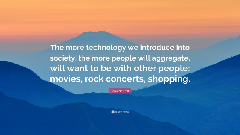 John Naisbitt Quote: “The more technology we introduce into society, the more people will aggregate, will want to be with other people: movies, rock concerts, shopping.”