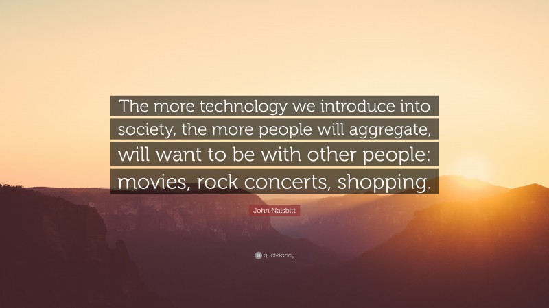 John Naisbitt Quote: “The more technology we introduce into society, the more people will aggregate, will want to be with other people: movies, rock concerts, shopping.”