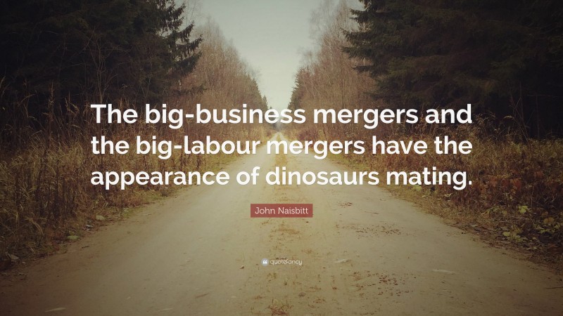 John Naisbitt Quote: “The big-business mergers and the big-labour mergers have the appearance of dinosaurs mating.”