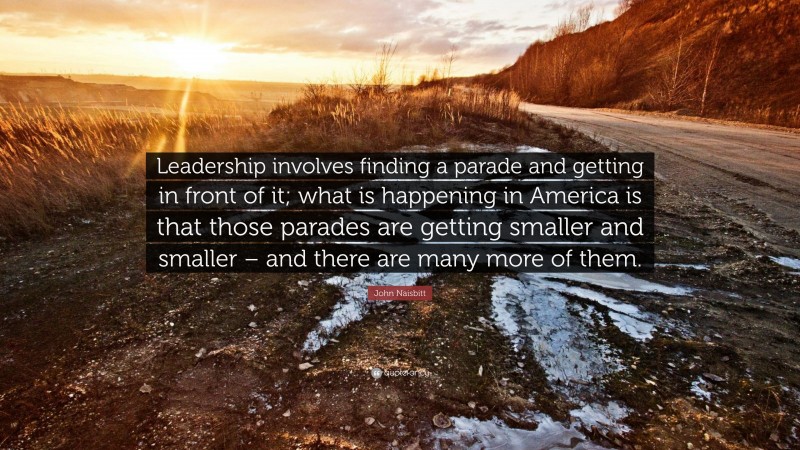 John Naisbitt Quote: “Leadership involves finding a parade and getting in front of it; what is happening in America is that those parades are getting smaller and smaller – and there are many more of them.”