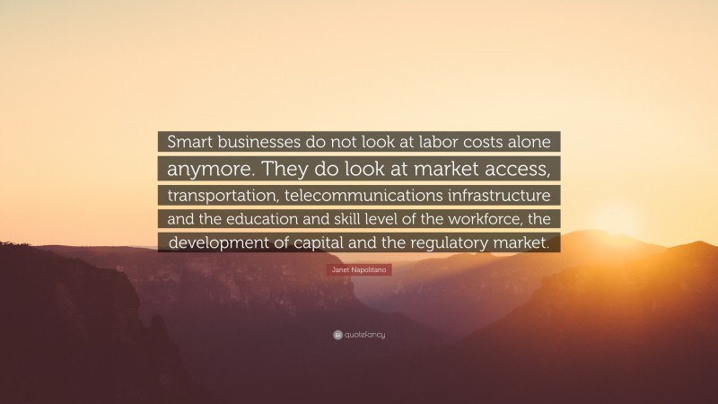 Janet Napolitano Quote: “Smart businesses do not look at labor costs alone anymore. They do look at market access, transportation, telecommunications infrastructure and the education and skill level of the workforce, the development of capital and the regulatory market.”