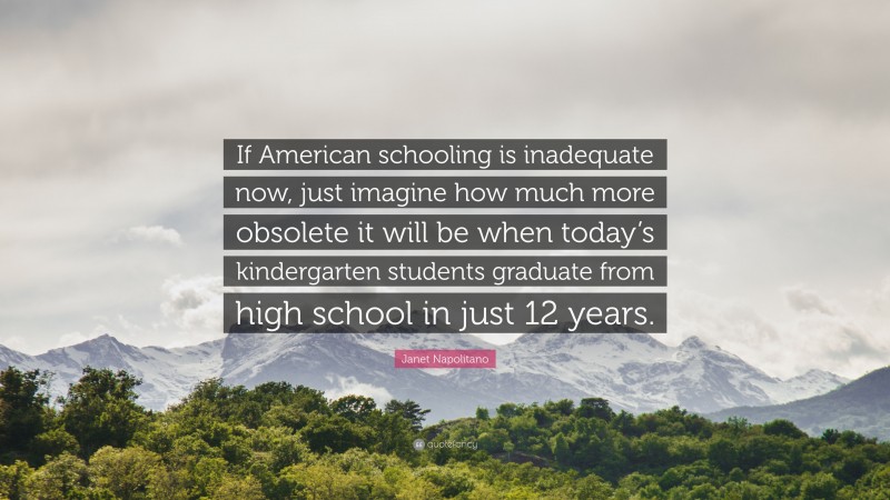 Janet Napolitano Quote: “If American schooling is inadequate now, just imagine how much more obsolete it will be when today’s kindergarten students graduate from high school in just 12 years.”