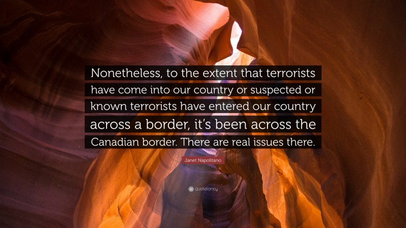Janet Napolitano Quote: “Nonetheless, to the extent that terrorists have come into our country or suspected or known terrorists have entered our country across a border, it’s been across the Canadian border. There are real issues there.”