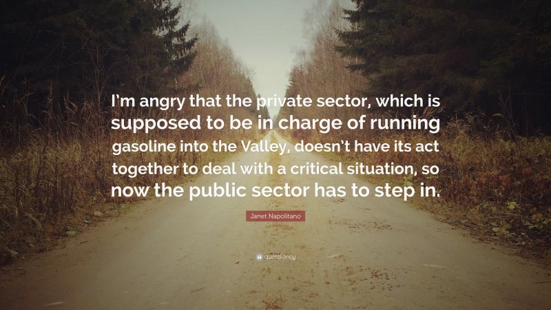 Janet Napolitano Quote: “I’m angry that the private sector, which is supposed to be in charge of running gasoline into the Valley, doesn’t have its act together to deal with a critical situation, so now the public sector has to step in.”