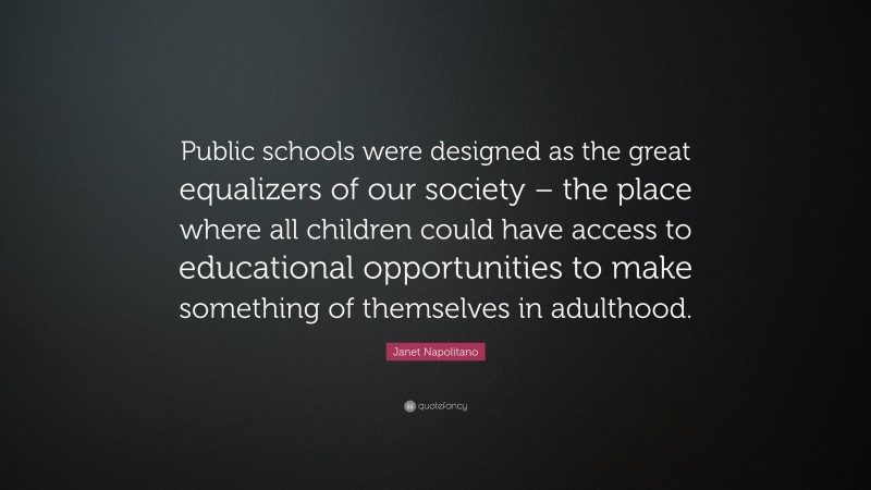 Janet Napolitano Quote: “Public schools were designed as the great equalizers of our society – the place where all children could have access to educational opportunities to make something of themselves in adulthood.”