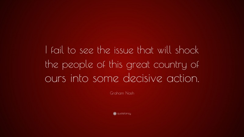 Graham Nash Quote: “I fail to see the issue that will shock the people of this great country of ours into some decisive action.”