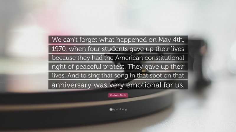 Graham Nash Quote: “We can’t forget what happened on May 4th, 1970, when four students gave up their lives because they had the American constitutional right of peaceful protest. They gave up their lives. And to sing that song in that spot on that anniversary was very emotional for us.”