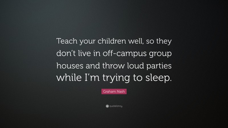 Graham Nash Quote: “Teach your children well, so they don’t live in off-campus group houses and throw loud parties while I’m trying to sleep.”