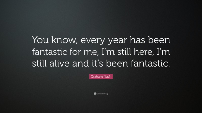 Graham Nash Quote: “You know, every year has been fantastic for me, I’m still here, I’m still alive and it’s been fantastic.”