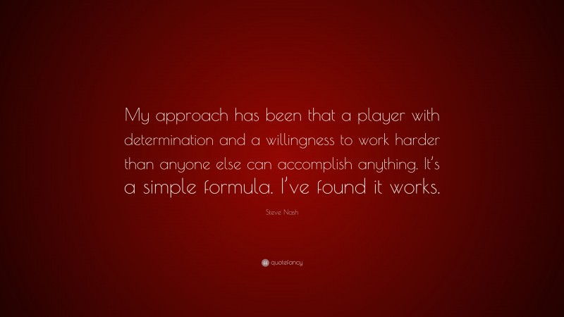 Steve Nash Quote: “My approach has been that a player with determination and a willingness to work harder than anyone else can accomplish anything. It’s a simple formula. I’ve found it works.”