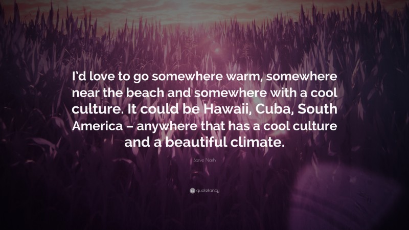 Steve Nash Quote: “I’d love to go somewhere warm, somewhere near the beach and somewhere with a cool culture. It could be Hawaii, Cuba, South America – anywhere that has a cool culture and a beautiful climate.”