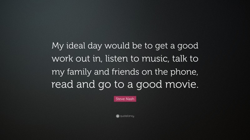 Steve Nash Quote: “My ideal day would be to get a good work out in, listen to music, talk to my family and friends on the phone, read and go to a good movie.”