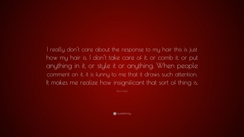 Steve Nash Quote: “I really don’t care about the response to my hair this is just how my hair is. I don’t take care of it, or comb it, or put anything in it, or style it or anything. When people comment on it, it is funny to me that it draws such attention. It makes me realize how insignificant that sort of thing is.”