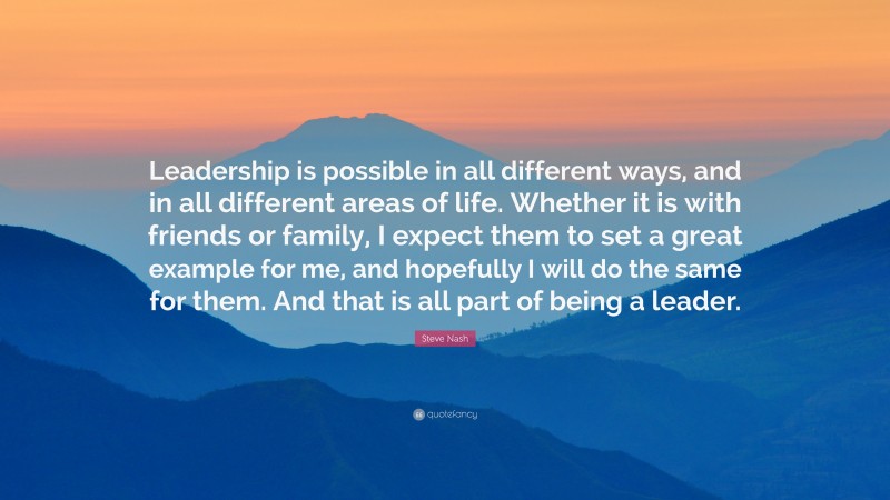 Steve Nash Quote: “Leadership is possible in all different ways, and in all different areas of life. Whether it is with friends or family, I expect them to set a great example for me, and hopefully I will do the same for them. And that is all part of being a leader.”