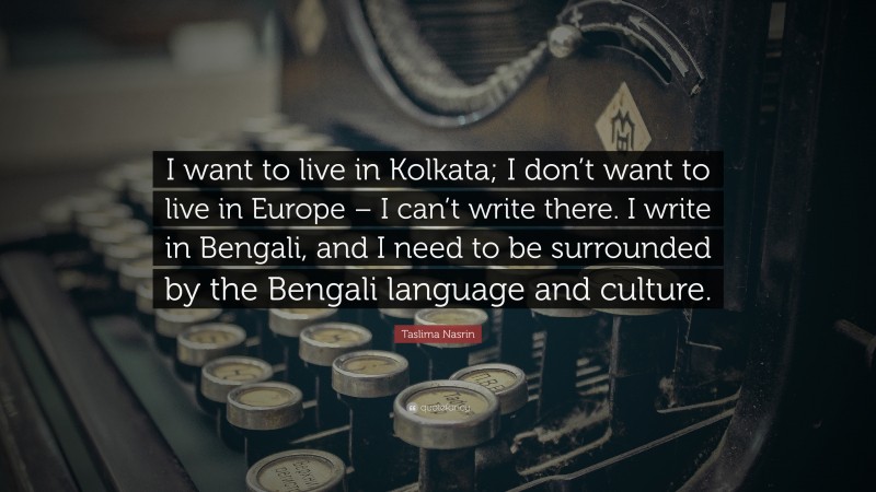 Taslima Nasrin Quote: “I want to live in Kolkata; I don’t want to live in Europe – I can’t write there. I write in Bengali, and I need to be surrounded by the Bengali language and culture.”