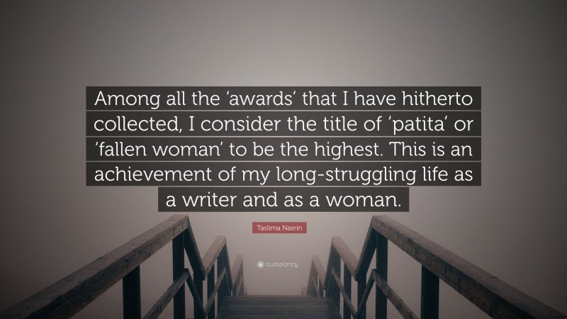 Taslima Nasrin Quote: “Among all the ‘awards’ that I have hitherto collected, I consider the title of ‘patita’ or ‘fallen woman’ to be the highest. This is an achievement of my long-struggling life as a writer and as a woman.”
