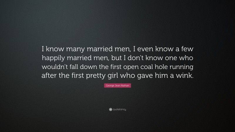 George Jean Nathan Quote: “I know many married men, I even know a few happily married men, but I don’t know one who wouldn’t fall down the first open coal hole running after the first pretty girl who gave him a wink.”