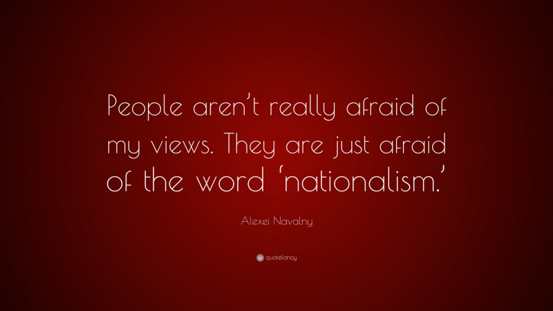 Alexei Navalny Quote: “People aren’t really afraid of my views. They are just afraid of the word ‘nationalism.’”