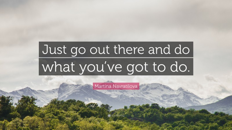 Martina Navratilova Quote: “Just go out there and do what you’ve got to do.”