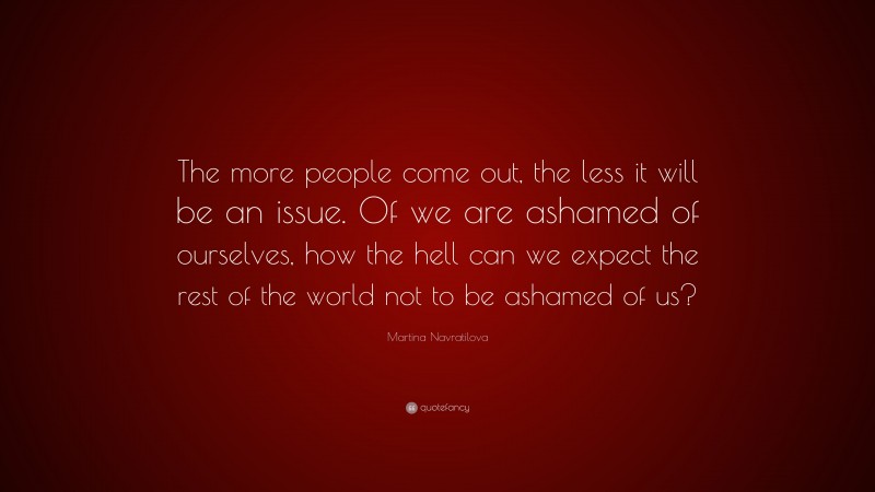 Martina Navratilova Quote: “The more people come out, the less it will be an issue. Of we are ashamed of ourselves, how the hell can we expect the rest of the world not to be ashamed of us?”